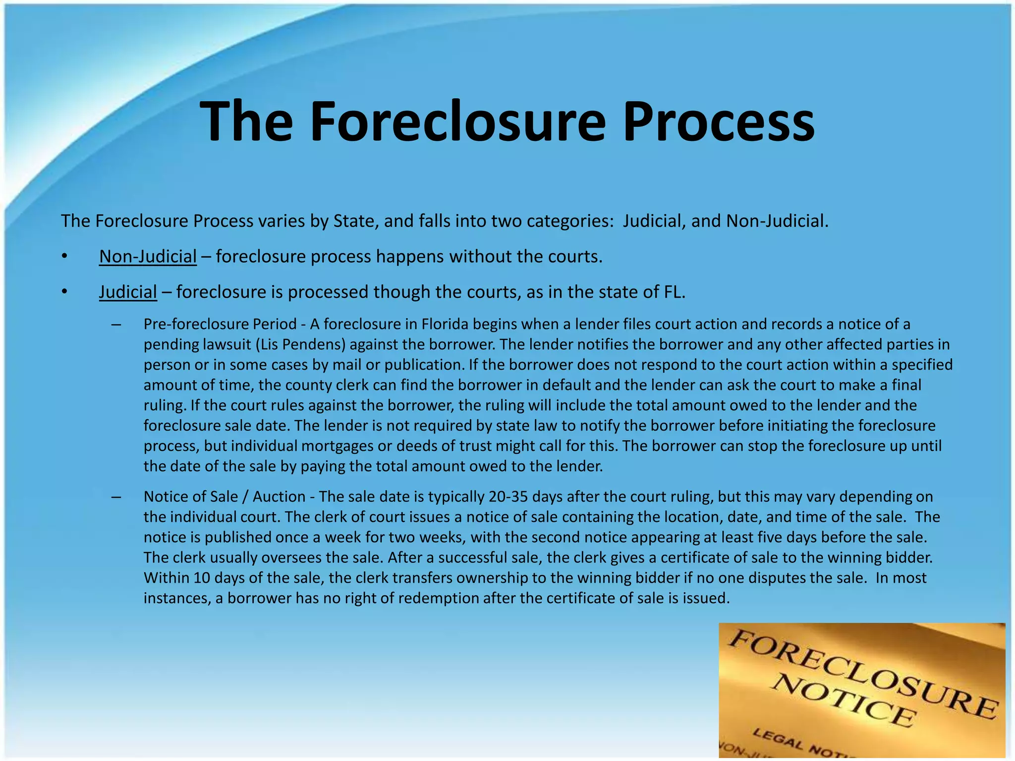 The Foreclosure Process
The Foreclosure Process varies by State, and falls into two categories: Judicial, and Non-Judicial.
•   Non-Judicial – foreclosure process happens without the courts.
•   Judicial – foreclosure is processed though the courts, as in the state of FL.
      –   Pre-foreclosure Period - A foreclosure in Florida begins when a lender files court action and records a notice of a
          pending lawsuit (Lis Pendens) against the borrower. The lender notifies the borrower and any other affected parties in
          person or in some cases by mail or publication. If the borrower does not respond to the court action within a specified
          amount of time, the county clerk can find the borrower in default and the lender can ask the court to make a final
          ruling. If the court rules against the borrower, the ruling will include the total amount owed to the lender and the
          foreclosure sale date. The lender is not required by state law to notify the borrower before initiating the foreclosure
          process, but individual mortgages or deeds of trust might call for this. The borrower can stop the foreclosure up until
          the date of the sale by paying the total amount owed to the lender.
      –   Notice of Sale / Auction - The sale date is typically 20-35 days after the court ruling, but this may vary depending on
          the individual court. The clerk of court issues a notice of sale containing the location, date, and time of the sale. The
          notice is published once a week for two weeks, with the second notice appearing at least five days before the sale.
          The clerk usually oversees the sale. After a successful sale, the clerk gives a certificate of sale to the winning bidder.
          Within 10 days of the sale, the clerk transfers ownership to the winning bidder if no one disputes the sale. In most
          instances, a borrower has no right of redemption after the certificate of sale is issued.
 