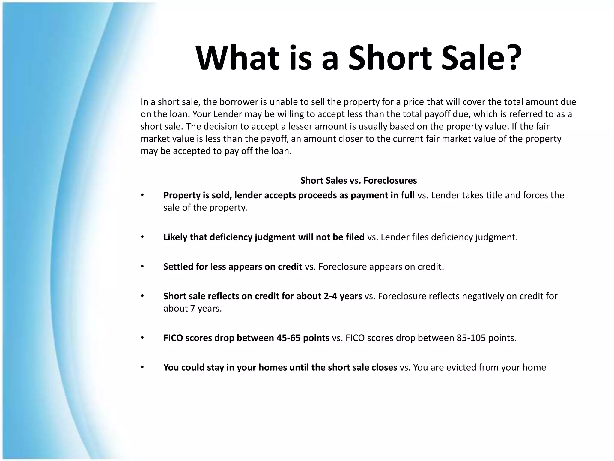 What is a Short Sale?
In a short sale, the borrower is unable to sell the property for a price that will cover the total amount due
on the loan. Your Lender may be willing to accept less than the total payoff due, which is referred to as a
short sale. The decision to accept a lesser amount is usually based on the property value. If the fair
market value is less than the payoff, an amount closer to the current fair market value of the property
may be accepted to pay off the loan.

                                      Short Sales vs. Foreclosures
•    Property is sold, lender accepts proceeds as payment in full vs. Lender takes title and forces the
     sale of the property.

•    Likely that deficiency judgment will not be filed vs. Lender files deficiency judgment.

•    Settled for less appears on credit vs. Foreclosure appears on credit.

•    Short sale reflects on credit for about 2-4 years vs. Foreclosure reflects negatively on credit for
     about 7 years.

•    FICO scores drop between 45-65 points vs. FICO scores drop between 85-105 points.

•    You could stay in your homes until the short sale closes vs. You are evicted from your home
 