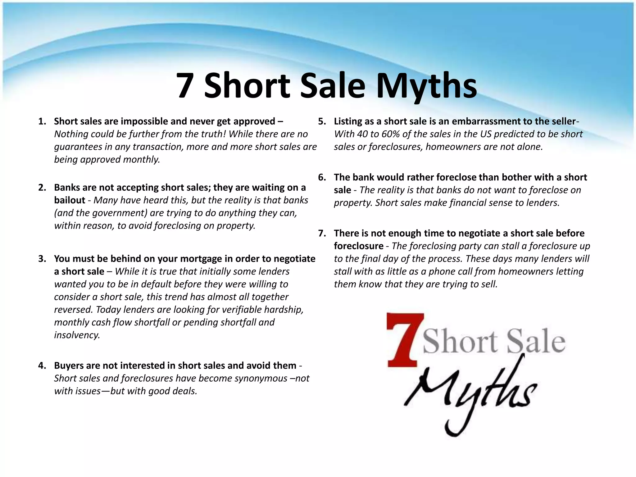 7 Short Sale Myths
1. Short sales are impossible and never get approved –          5. Listing as a short sale is an embarrassment to the seller-
   Nothing could be further from the truth! While there are no     With 40 to 60% of the sales in the US predicted to be short
   guarantees in any transaction, more and more short sales are    sales or foreclosures, homeowners are not alone.
   being approved monthly.
                                                                   6. The bank would rather foreclose than bother with a short
2. Banks are not accepting short sales; they are waiting on a         sale - The reality is that banks do not want to foreclose on
   bailout - Many have heard this, but the reality is that banks      property. Short sales make financial sense to lenders.
   (and the government) are trying to do anything they can,
   within reason, to avoid foreclosing on property.
                                                                7. There is not enough time to negotiate a short sale before
                                                                   foreclosure - The foreclosing party can stall a foreclosure up
3. You must be behind on your mortgage in order to negotiate       to the final day of the process. These days many lenders will
   a short sale – While it is true that initially some lenders     stall with as little as a phone call from homeowners letting
   wanted you to be in default before they were willing to         them know that they are trying to sell.
   consider a short sale, this trend has almost all together
   reversed. Today lenders are looking for verifiable hardship,
   monthly cash flow shortfall or pending shortfall and
   insolvency.

4. Buyers are not interested in short sales and avoid them -
   Short sales and foreclosures have become synonymous –not
   with issues—but with good deals.
 