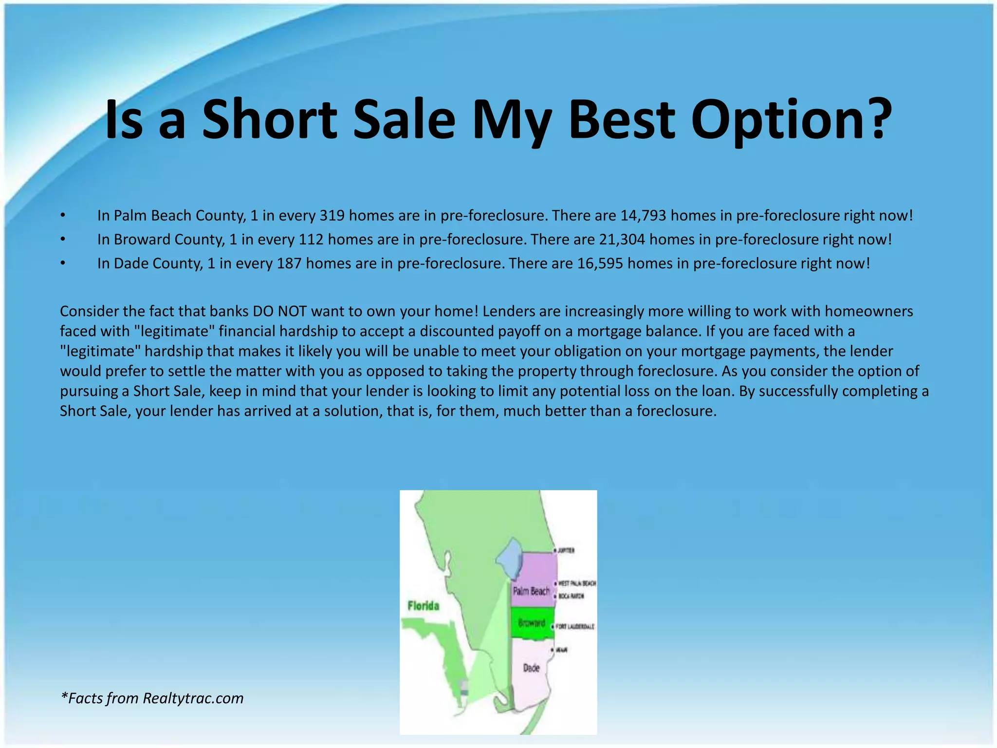 Is a Short Sale My Best Option?
•    In Palm Beach County, 1 in every 319 homes are in pre-foreclosure. There are 14,793 homes in pre-foreclosure right now!
•    In Broward County, 1 in every 112 homes are in pre-foreclosure. There are 21,304 homes in pre-foreclosure right now!
•    In Dade County, 1 in every 187 homes are in pre-foreclosure. There are 16,595 homes in pre-foreclosure right now!

Consider the fact that banks DO NOT want to own your home! Lenders are increasingly more willing to work with homeowners
faced with "legitimate" financial hardship to accept a discounted payoff on a mortgage balance. If you are faced with a
"legitimate" hardship that makes it likely you will be unable to meet your obligation on your mortgage payments, the lender
would prefer to settle the matter with you as opposed to taking the property through foreclosure. As you consider the option of
pursuing a Short Sale, keep in mind that your lender is looking to limit any potential loss on the loan. By successfully completing a
Short Sale, your lender has arrived at a solution, that is, for them, much better than a foreclosure.




*Facts from Realtytrac.com
 