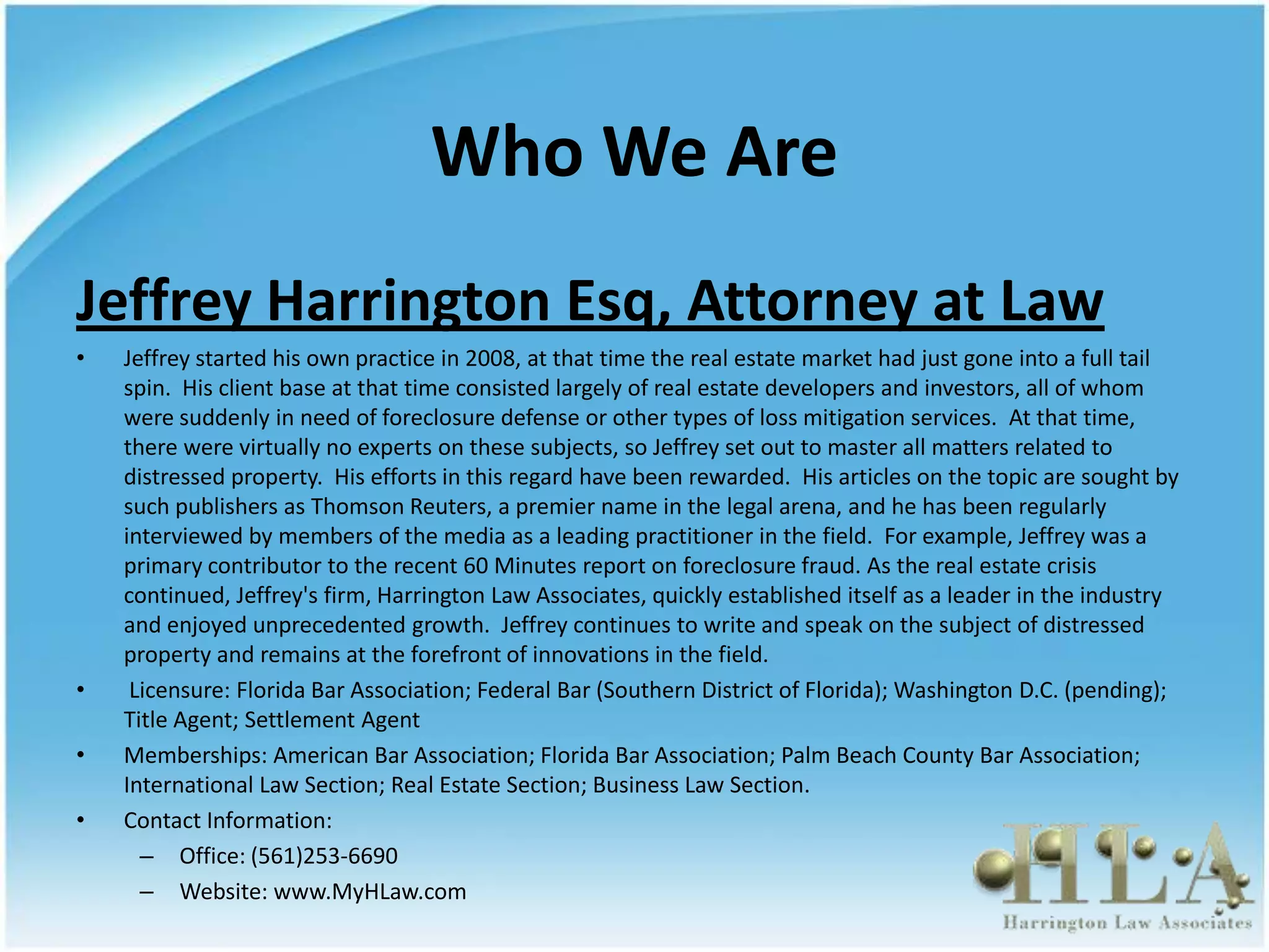 Who We Are
Jeffrey Harrington Esq, Attorney at Law
•   Jeffrey started his own practice in 2008, at that time the real estate market had just gone into a full tail
    spin. His client base at that time consisted largely of real estate developers and investors, all of whom
    were suddenly in need of foreclosure defense or other types of loss mitigation services. At that time,
    there were virtually no experts on these subjects, so Jeffrey set out to master all matters related to
    distressed property. His efforts in this regard have been rewarded. His articles on the topic are sought by
    such publishers as Thomson Reuters, a premier name in the legal arena, and he has been regularly
    interviewed by members of the media as a leading practitioner in the field. For example, Jeffrey was a
    primary contributor to the recent 60 Minutes report on foreclosure fraud. As the real estate crisis
    continued, Jeffrey's firm, Harrington Law Associates, quickly established itself as a leader in the industry
    and enjoyed unprecedented growth. Jeffrey continues to write and speak on the subject of distressed
    property and remains at the forefront of innovations in the field.
•    Licensure: Florida Bar Association; Federal Bar (Southern District of Florida); Washington D.C. (pending);
    Title Agent; Settlement Agent
•   Memberships: American Bar Association; Florida Bar Association; Palm Beach County Bar Association;
    International Law Section; Real Estate Section; Business Law Section.
•   Contact Information:
      – Office: (561)253-6690
      – Website: www.MyHLaw.com
 