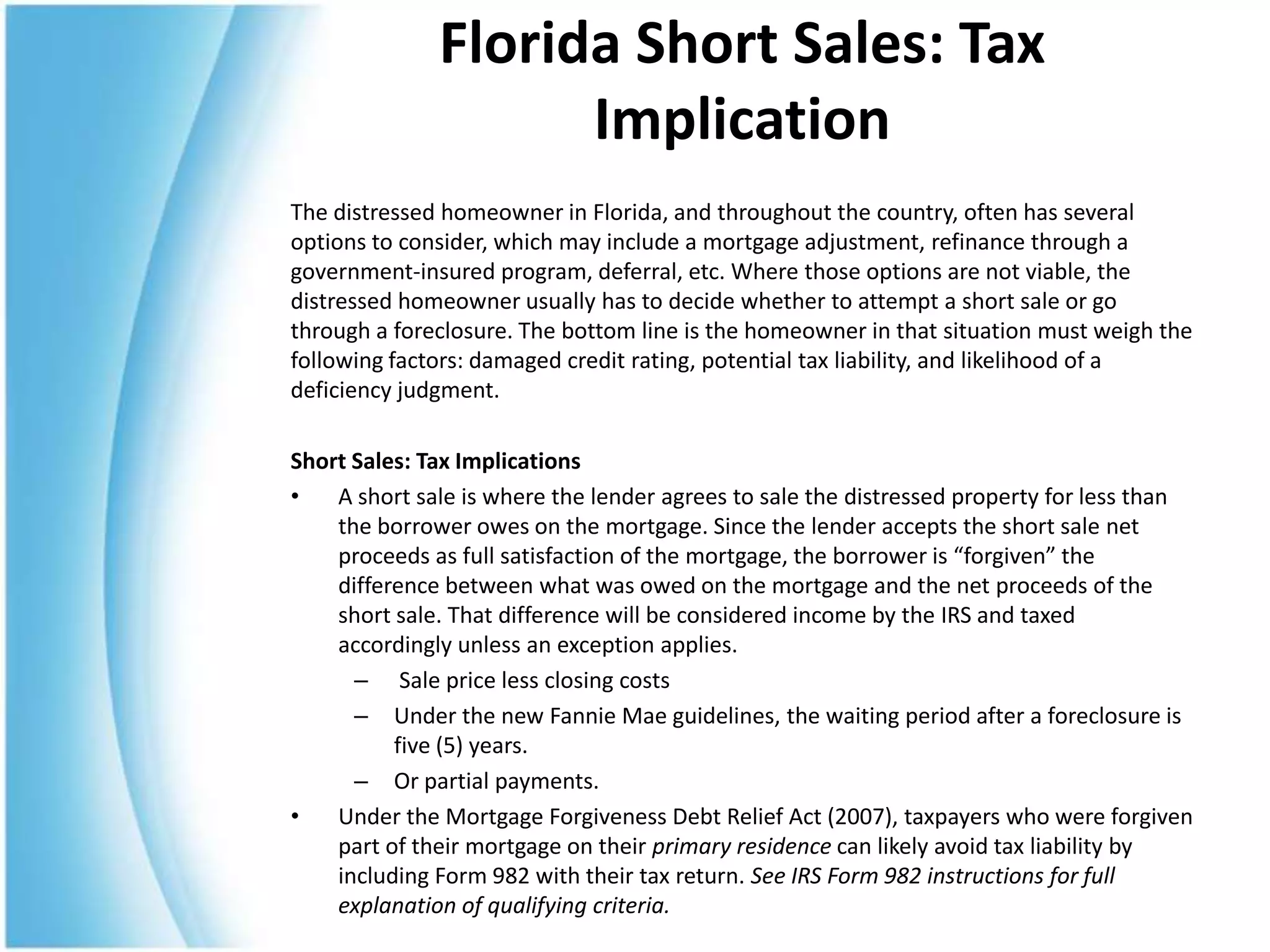 Florida Short Sales: Tax
                    Implication
The distressed homeowner in Florida, and throughout the country, often has several
options to consider, which may include a mortgage adjustment, refinance through a
government-insured program, deferral, etc. Where those options are not viable, the
distressed homeowner usually has to decide whether to attempt a short sale or go
through a foreclosure. The bottom line is the homeowner in that situation must weigh the
following factors: damaged credit rating, potential tax liability, and likelihood of a
deficiency judgment.

Short Sales: Tax Implications
•   A short sale is where the lender agrees to sale the distressed property for less than
    the borrower owes on the mortgage. Since the lender accepts the short sale net
    proceeds as full satisfaction of the mortgage, the borrower is “forgiven” the
    difference between what was owed on the mortgage and the net proceeds of the
    short sale. That difference will be considered income by the IRS and taxed
    accordingly unless an exception applies.
      – Sale price less closing costs
      – Under the new Fannie Mae guidelines, the waiting period after a foreclosure is
          five (5) years.
      – Or partial payments.
•   Under the Mortgage Forgiveness Debt Relief Act (2007), taxpayers who were forgiven
    part of their mortgage on their primary residence can likely avoid tax liability by
    including Form 982 with their tax return. See IRS Form 982 instructions for full
    explanation of qualifying criteria.
 
