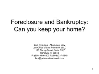 Foreclosure and Bankruptcy: Can you keep your home? Lars Peterson - Attorney at Law Law Office of Lars Peterson, LLLC 1188 Bishop Street, Suite 3107 Honolulu, HI 96813 P: (808) 469-4300 F: (808) 237-5849 [email_address] 