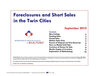 Foreclosures and Short Sales
in the Twin Cities
September 2010
2
3
4
5
Contents
New Listings
Pending Sales
Closed Sales
Median Sales Price
2
3
4
5
6
7
8
9
10
Contents
New Listings
Pending Sales
Closed Sales
Median Sales Price
Percent of Original List Price Received
Days on Market Until Sale
Inventory of Homes for Sale
Months Supply of Inventory
Explanation of Methodology
“Lender-Owned” refers to foreclosure properties in which the financial institution has repossessed the home from the owner due to nonpayment of mortgage obligations. “Short Sales”
refer to unique arrangements where the financial institution and in-default homeowner work together in an attempt to sell the home before it is foreclosed upon. “Traditional” refers to
a property listed by a typical seller who is not in either of the prior two categories.
The numbers provided in this report are best estimates based upon data from the Regional Multiple Listing Service and may not match other data sources perfectly.
See Page 10 for an explanation of methodology.
© 2010 Minneapolis Area Association of REALTORS®, Inc. | Sponsored by Royal Credit Union www.rcu.org
 
