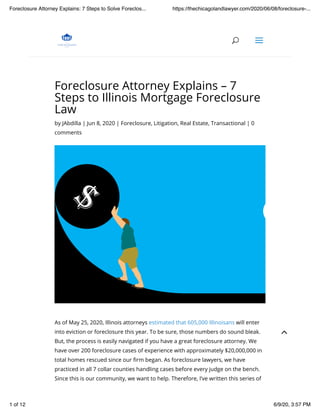 Foreclosure Attorney Explains – 7
Steps to Illinois Mortgage Foreclosure
Law
by JAbdilla | Jun 8, 2020 | Foreclosure, Litigation, Real Estate, Transactional | 0
comments
As of May 25, 2020, Illinois attorneys estimated that 605,000 Illinoisans will enter
into eviction or foreclosure this year. To be sure, those numbers do sound bleak.
But, the process is easily navigated if you have a great foreclosure attorney. We
have over 200 foreclosure cases of experience with approximately $20,000,000 in
total homes rescued since our !rm began. As foreclosure lawyers, we have
practiced in all 7 collar counties handling cases before every judge on the bench.
Since this is our community, we want to help. Therefore, I’ve written this series of
UU aa
2
Foreclosure Attorney Explains: 7 Steps to Solve Foreclos... https://thechicagolandlawyer.com/2020/06/08/foreclosure-...
1 of 12 6/9/20, 3:57 PM
 