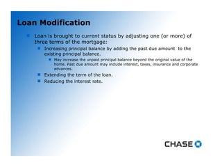 Loan Modification Loan is brought to current status by adjusting one (or more) of three terms of the mortgage: Increasing principal balance by adding the past due amount  to the existing principal balance. May increase the unpaid principal balance beyond the original value of the home. Past due amount may include interest, taxes, insurance and corporate advances.  Extending the term of the loan. Reducing the interest rate. 