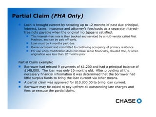 Partial Claim  (FHA Only) Loan is brought current by securing up to 12 months of past due principal, interest, taxes, insurance and attorney’s fees/costs as a separate interest-free note payable when the original mortgage is satisfied.  This interest-free note is then tracked and serviced by a HUD vendor called First Madison, and can be paid off early. Loan must be 4 months past due. Owner-occupant and committed to continuing occupancy of primary residence. For use when modification does not make sense financially, clouded title, or when origination was less than 12 months prior.  Partial Claim example: Borrower had missed 9 payments of $1,200 and had a principal balance of $148,000.  The loan was only 10 months old.  After providing all the necessary financial information it was determined that the borrower had little surplus funds to bring the loan current via other means. A partial claim was approved for $10,800.00 to bring loan current. Borrower may be asked to pay upfront all outstanding late charges and fees to execute the partial claim. 