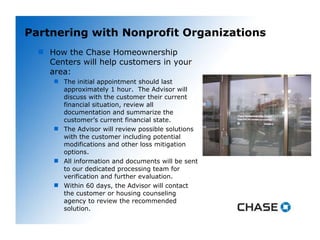Partnering with Nonprofit Organizations How the Chase Homeownership Centers will help customers in your area: The initial appointment should last approximately 1 hour.  The Advisor will discuss with the customer their current financial situation, review all documentation and summarize the customer’s current financial state. The Advisor will review possible solutions with the customer including potential modifications and other loss mitigation options. All information and documents will be sent to our dedicated processing team for verification and further evaluation. Within 60 days, the Advisor will contact the customer or housing counseling agency to review the recommended solution. 