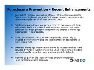 Foreclosure Prevention - Recent Enhancements Opened 26 regional counseling offices – Chase Homeownership Centers – in high mortgage default areas to assist customers with severe delinquencies as of first quarter, 2009.  Established an independent review team to evaluate each loan individually before it enters foreclosure and ensure that each borrower has been properly contacted and offered a mortgage modification, if appropriate.  Added 300+ new loan counselors to provide better help to troubled borrowers bringing the total number of counselors to more than 2,500. Extended mortgage modification efforts to investor-owned loans serviced by Chase; working with the GSEs (Fannie Mae/ Freddie Mac) to identify those borrowers facing possible default. Working as part of the industry-wide effort to implement  Hope for Homeowners program. 