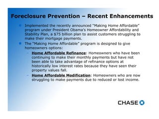 Foreclosure Prevention – Recent Enhancements Implemented the recently announced “Making Home Affordable” program under President Obama’s Homeowner Affordability and Stability Plan, a $75 billion plan to assist customers struggling to make their mortgage payments.  The “Making Home Affordable” program is designed to give homeowners options: Home Affordable Refinance : Homeowners who have been continuing to make their monthly payments but have not been able to take advantage of refinance options at historically low interest rates because they have seen their property values fall.  Home Affordable Modification : Homeowners who are now struggling to make payments due to reduced or lost income. 