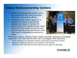Chase Homeownership Centers Chase Homeownership Centers are a key element of the newly launched foreclosure prevention efforts.  Locations were chosen based on a number of criteria to specifically address the needs of hardest-hit communities and neighborhoods where the Home Price Index (a forward look at how housing prices will do two years from now) is expected to continue to suffer. In these centers, existing Chase, WaMu and EMC delinquent mortgage customers can meet face-to-face with a mortgage relief specialist: Loan Advisors are specially trained in foreclosure prevention tactics. Spanish-speaking Advisors are available in all Centers. Centers have extended evening hours and are open on Saturday. 
