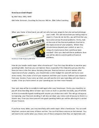 Foreclosure Credit Repair
By Mel Feller, MPA, MHR
Mel Feller Seminars, Coaching For Success 360 Inc. /Mel Feller Coaching
When your home is foreclosed, you will not only lose your property but also seriously damage
your credit. This will necessitate you taking steps to
repair it. If you do not do this, you will find that you
face some serious financial problems. Firstly, look
at the roots of the financial problems that led to
the repossession of your property. Where they
circumstances beyond your control or was it a
string of circumstances that could have been
avoided? Once you deal with these problems then
you will be able to avoid repetitive financial
problems.
How do you handle credit repair after a foreclosure? Your first step should be to examine your
spending habits. See how you can improve these, especially if this helped to get you into this
financial mess in the first place. Knowing that your financial status is at rock bottom after
repossession of your property, you should make a strict budget for yourself and try to save
some money. First, make a list of your expenses and then your income. Subtract your expenses
from your income. If you come up short, you will need to trim your spending until you have a
surplus. Once you have control on your spending you can then move forward.
Your next step will be to establish credit again after your foreclosure. Firstly, you should try to
pay off all outstanding debts to lower your score as much as possible. Secondly, pay off all bills
on time to reestablish good standing with anyone you do business with. This will go a long way
to improving your financial standing. It will also cut down your stress and allow you to think in a
clearer way. Once you have yourself into good spending habits you will be able to get in control
of your finances.
If you have many debts, you may need help with credit repair after a foreclosure. You can seek
help from services and many of these are free. You can find these services on the Internet. You
will need to be careful when you choose one of these companies that they are legitimate and
Foreclosure Credit Repair by Mel Feller
 