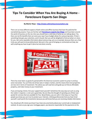 Tips To Consider When You Are Buying A Home -
           Foreclosure Experts San Diego
_____________________________________________________________________________________

                   By Marter Nayu - http://www.caforeclosurecounselors.org


There are so many different aspects of both online and offline business that have the potential for
overwhelming anyone. If you are familiar with foreclosure experts San Diego and have been around
the world of business on the net, then you should have a solid idea of what we are talking about. Yes,
there are terrific benefits that can come your way if your budget allows for outsourcing tasks. If that is
something that gets your attention, and it should, then you will be delighted to find out what is in store
for you. Get some reputable information about outsourcing, just as an example, because there are a few
tricks you will want to know beforehand. Not just in the case of bringing on contracted-out help, but
with anything you have to get it done but also done smartly.




There has never been as good of a period within the American economic system to jump in and buy
some real estate. You can find a lot of low rates in today's market, and this means that most properties
are low-risk in terms of investment. The advice you will read here will guide you to find an affordable
property, and make money on your investment.

If you are buying a home, hire your support team yourself. Sometimes the easy way out such as using
the realtor's inspector, is not such a good idea. No one likes the thought of spending out of their own
pocket for services that are available for free. Nevertheless, you are safer in the long run if you find
people you know you can trust to protect your interests. Utilizing professionals that you have hired
yourself is well worth the investment, because you will know that you are receiving reliable information.

You should put off a home purchase if you have any uncertainty about your current job or employment
outlook. As soon as you sign your mortgage papers, you become responsible for the payments on the
 