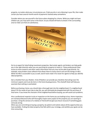 property, no matter what your circumstances are. If job security is not a blessing in your life, then make
certain you have several months worth of payments stashed away somewhere.

Consider where you see yourself in the future when shopping for a home. While you might not have
children yet, you may want some in the future. So you should still look at schools in the surrounding
area to make sure that are satisfactory.




Go to an expert for help finding investment properties. Real estate agents and brokers can help guide
you in the right direction when you are searching for property to invest in. These professionals have
access to more research and other useful information that you may not be able to get directly. For
example, many brokers have software that allows them to easily search and sort the listings on MLS.
While the MLS is accessible to you as well, search tools make it far easier for agents to help you identify
ideal properties.

Get a checklist from your Realtor. A lot of Realtors can provide you checklists that will go over the
minimum aspects and must-do items in the home buying process. This checkoff sheet will help you
ascertain that nothing is overlooked.

Before purchasing a home, you should take a thorough look into the neighborhood. If a neighborhood
doesn't fit the needs of your day to day life, you will ultimately be disappointed with the purchase of
that home. If you know the character of the neighborhood before buying, you will avoid such problems.

Hire a professional inspector to do an inspection on the home you are looking to buy. Home inspectors
are trained professional who will thoroughly inspect every aspect of the property you are wanting to
purchase. Using the services of a relative or friend will not give you future recourse if something goes
seriously wrong.
When you are committing to buying a property, be patient and realistic about all the opportunities you
have available. Finding the ideal property that falls within your strategy, and satisfies your goals can be
time consuming.
 