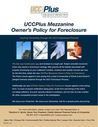 UCCPlus Mezzanine
           Owner’s Policy for Foreclosure
                        Insuring Ownership through the UCC Foreclosure Process




               The loan was funded years ago and renewal is a tough call. Today’s uncertain economic
               times may require a foreclosure strategy. Why assume all the liability associated with
               properly foreclosing on your collateral? Lenders, investors and outside counsel can now,
               for the first time, obtain the new UCCPlus Mezzanine Owner’s Policy for Foreclosure.
               The Policy insures against a loss arising from a lack of ownership of Article 8 and Article 9
               pledged interests obtained through the UCC Foreclosure Process.


               Additionally, the new UCCPlus Owners Policy for Foreclosure insures against a loss arising
               from: 1) a lack of proper notification being given, 2) the form and timing of the notice
               not being sufficient, 3) a prior security interest in existence, and 4) a lien of a lien creditor.
               No other comparable product exists in the marketplace.


               We insure your Protection. We insure your Ownership. Call for a sample policy and pricing.



                 For more information, please contact your local Title Representative or
       Theodore H. Sprink, Senior Vice President, Fidelity National Financial Family of Companies
                         760-931-4731 • tsprink@fnf.com • www.uccplus.com

Alamo Title • Chicago Title • Commonwealth Title • Fidelity National Title • Lawyers Title • Security Union • Ticor Title
INS_BRO_4_09
 