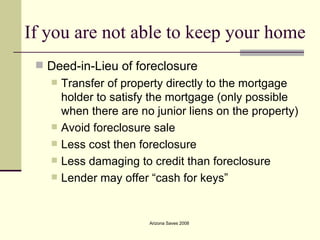 If you are not able to keep your home Deed-in-Lieu of foreclosure Transfer of property directly to the mortgage holder to satisfy the mortgage (only possible when there are no junior liens on the property) Avoid foreclosure sale Less cost then foreclosure Less damaging to credit than foreclosure  Lender may offer “cash for keys”  