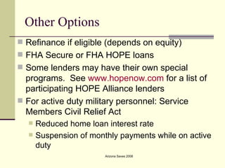 Other Options Refinance if eligible (depends on equity) FHA Secure or FHA HOPE loans Some lenders may have their own special programs.  See  www.hopenow.com  for a list of participating HOPE Alliance lenders For active duty military personnel: Service Members Civil Relief Act  Reduced home loan interest rate Suspension of monthly payments while on active duty 