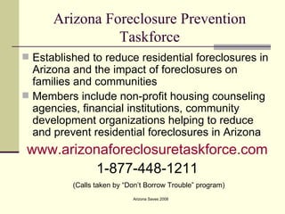 Arizona Foreclosure Prevention Taskforce Established to reduce residential foreclosures in Arizona and the impact of foreclosures on families and communities Members include non-profit housing counseling agencies, financial institutions, community development organizations helping to reduce and prevent residential foreclosures in Arizona www.arizonaforeclosuretaskforce.com 1-877-448-1211 (Calls taken by “Don’t Borrow Trouble” program) 