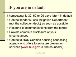 IF you are in default If homeowner is 30, 60 or 90 days late = in default Contact lender’s Loss Mitigation Department (not the collection dept.) as soon as possible Respond to communications from the lender Provide complete disclosure of your circumstances Contact a HUD Certified housing counseling agency who offers foreclosure prevention services ( www.hud.gov  to find counselor) 