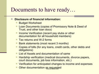 Documents to have ready… Disclosure of financial information: Budget Worksheet Loan Documents (copies of Promissory Note & Deed of Trust, and other loan docs) Income Verification (recent pay stubs or other documentation for all household members) Tax returns and W-2 forms Bank statements (most recent 3 months) Copies of bills (for any loans, credit cards, other debts and obligations) List of Assets and documentation of same Hardship verification (medical documents, divorce papers, court documents, job loss information, etc.) Verification for anticipated changes to income and expenses Other documentation as requested 