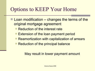 Options to KEEP Your Home Loan modification – changes the terms of the original mortgage agreement Reduction of the interest rate Extension of the loan payment period Reamortization with capitalization of arrears Reduction of the principal balance May result in lower payment amount 