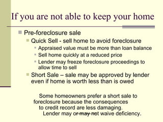 If you are not able to keep your home Pre-foreclosure sale Quick Sell - sell home to avoid foreclosure Appraised value must be more than loan balance Sell home quickly at a reduced price Lender may freeze foreclosure proceedings to allow time to sell Short Sale – sale may be approved by lender even if home is worth less than is owed Some homeowners prefer a short sale to  foreclosure because the consequences  to credit record are less damaging.  Lender may or may not waive deficiency. 