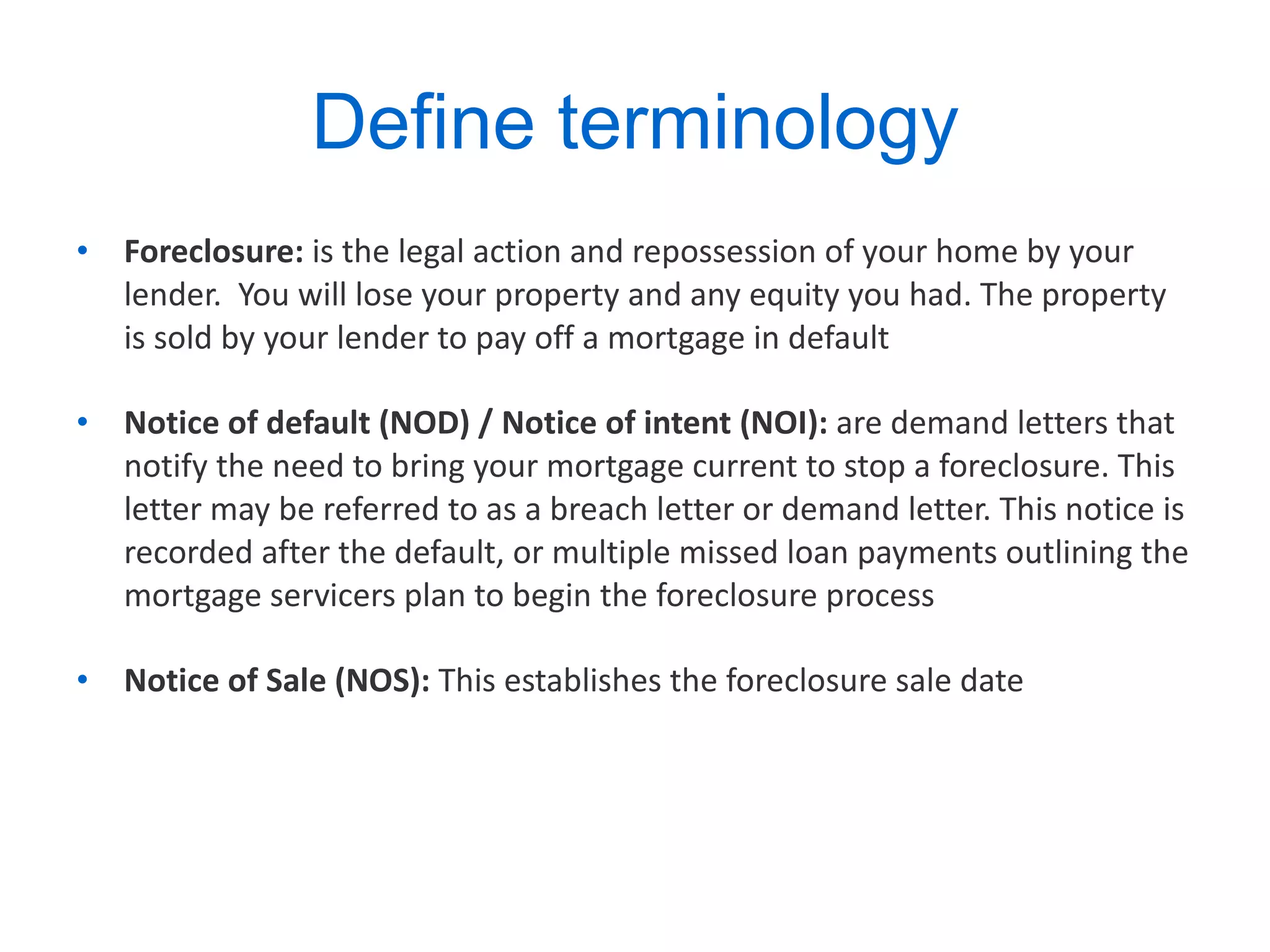 Define terminology  Foreclosure:  is the legal action and repossession of your home by your lender.  You will lose your property and any equity you had. The property is sold by your lender to pay off a mortgage in default Notice of default (NOD) / Notice of intent (NOI):  are demand letters that notify the need to bring your mortgage current to stop a foreclosure. This letter may be referred to as a breach letter or demand letter. This notice is recorded after the default, or multiple missed loan payments outlining the mortgage servicers plan to begin the foreclosure process  Notice of Sale (NOS):  This establishes the foreclosure sale date 