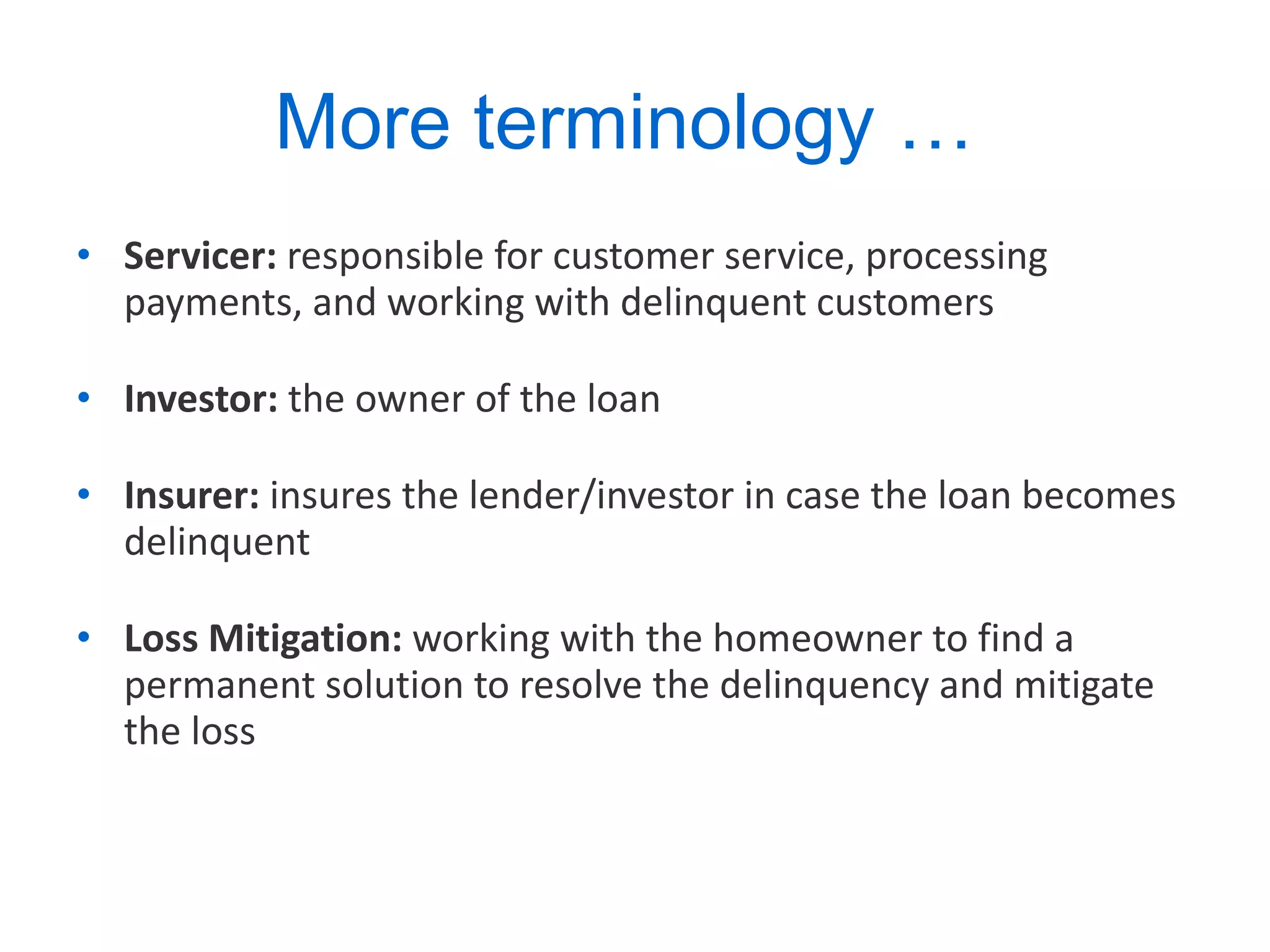More terminology …  Servicer:  responsible for customer service, processing payments, and working with delinquent customers Investor:  the owner of the loan Insurer:  insures the lender/investor in case the loan becomes delinquent Loss Mitigation:  working with the homeowner to find a permanent solution to resolve the delinquency and mitigate the loss 