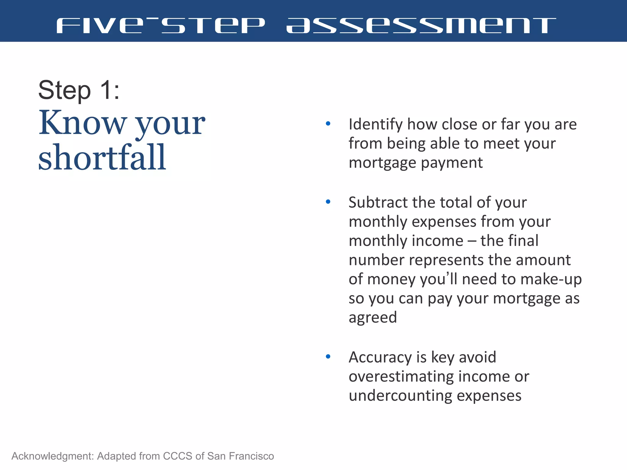 Step 1:   Know your shortfall Identify how close or far you are from being able to meet your mortgage payment  Subtract the total of your monthly expenses from your monthly income – the final number represents the amount of money you ’ ll need to make-up so you can pay your mortgage as agreed  Accuracy is key avoid overestimating income or undercounting expenses  Acknowledgment: Adapted from CCCS of San Francisco Five-Step Assessment 