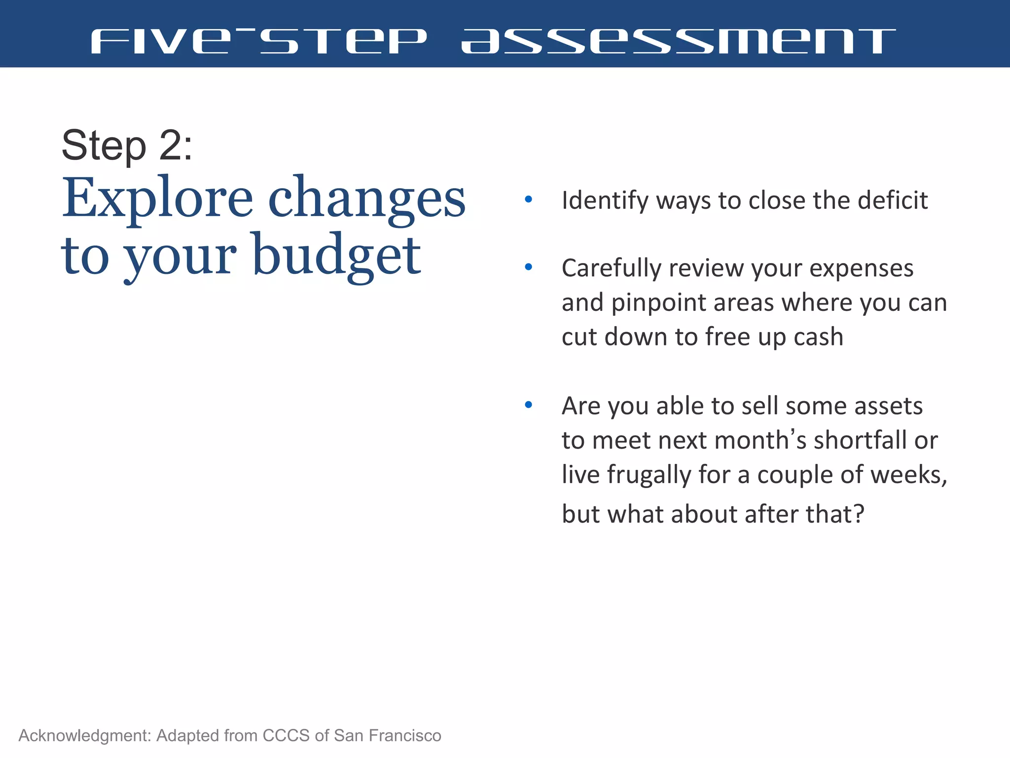 Step 2:   Explore changes to your budget Identify ways to close the deficit  Carefully review your expenses and pinpoint areas where you can cut down to free up cash  Are you able to sell some assets to meet next month ’ s shortfall or live frugally for a couple of weeks, but what about after that?   Five-Step Assessment Acknowledgment: Adapted from CCCS of San Francisco 