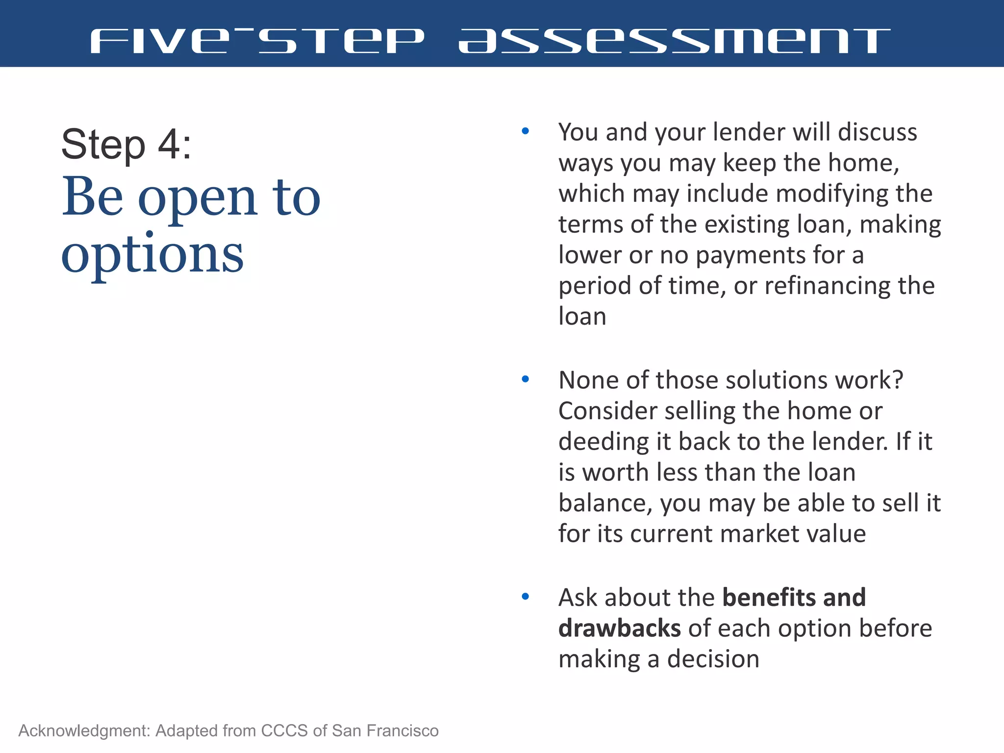 Step 4:   Be open to options You and your lender will discuss ways you may keep the home, which may include modifying the terms of the existing loan, making lower or no payments for a period of time, or refinancing the loan  None of those solutions work? Consider selling the home or deeding it back to the lender. If it is worth less than the loan balance, you may be able to sell it for its current market value  Ask about the  benefits and drawbacks  of each option before making a decision  Five-Step Assessment Acknowledgment: Adapted from CCCS of San Francisco 