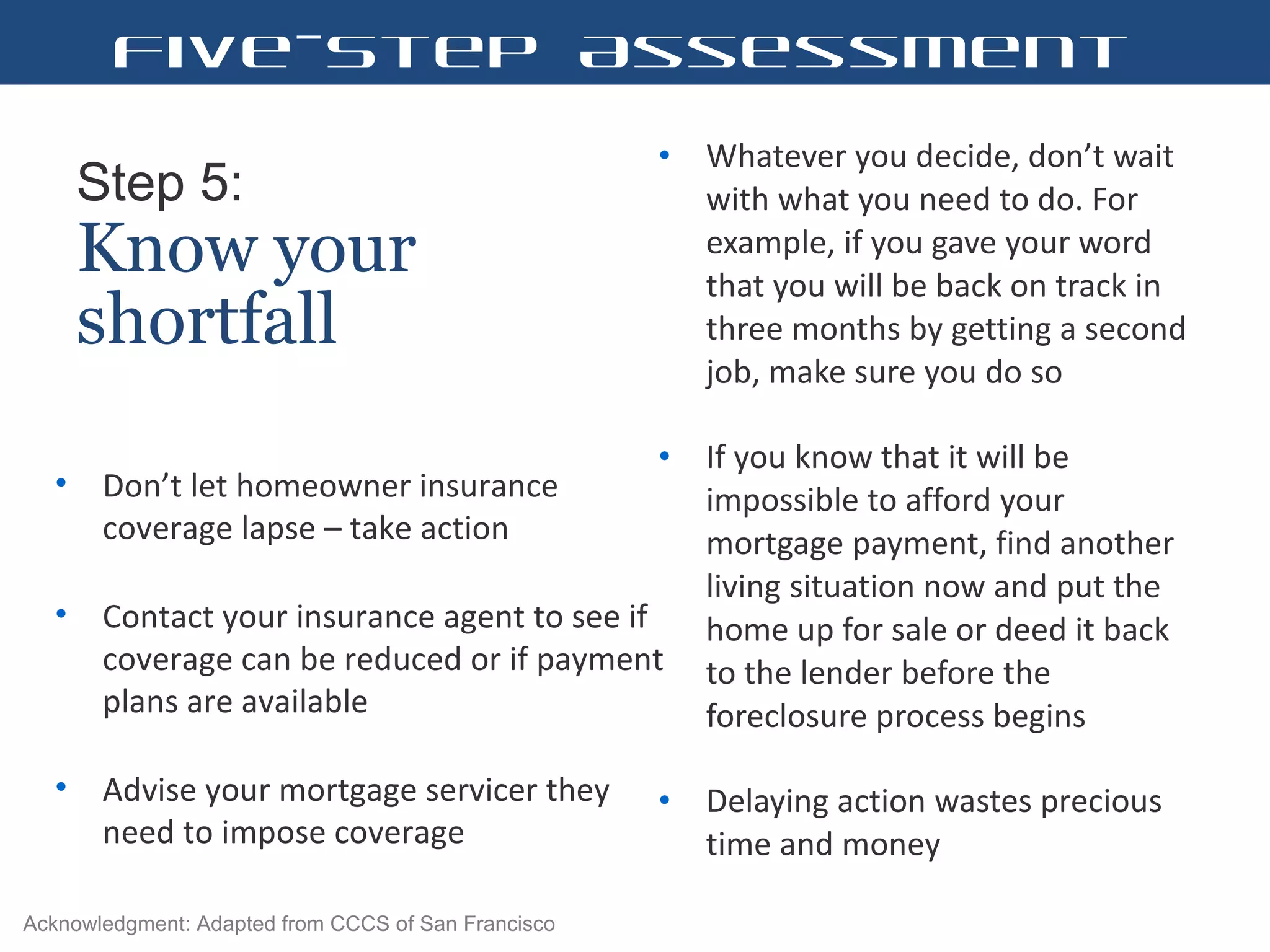 Step 5:   Know your shortfall Whatever you decide, don’ t wait with what you need to do. For example, if you gave your word that you will be back on track in three months by getting a second job, make sure you do so  If you know that it will be impossible to afford your mortgage payment, find another living situation now and put the home up for sale or deed it back to the lender before the foreclosure process begins Delaying action wastes precious time and money  Don’ t let homeowner insurance coverage lapse – take action Contact your insurance agent to see if coverage can be reduced or if payment plans are available Advise your mortgage servicer they need to impose coverage  Five-Step Assessment Acknowledgment: Adapted from CCCS of San Francisco 