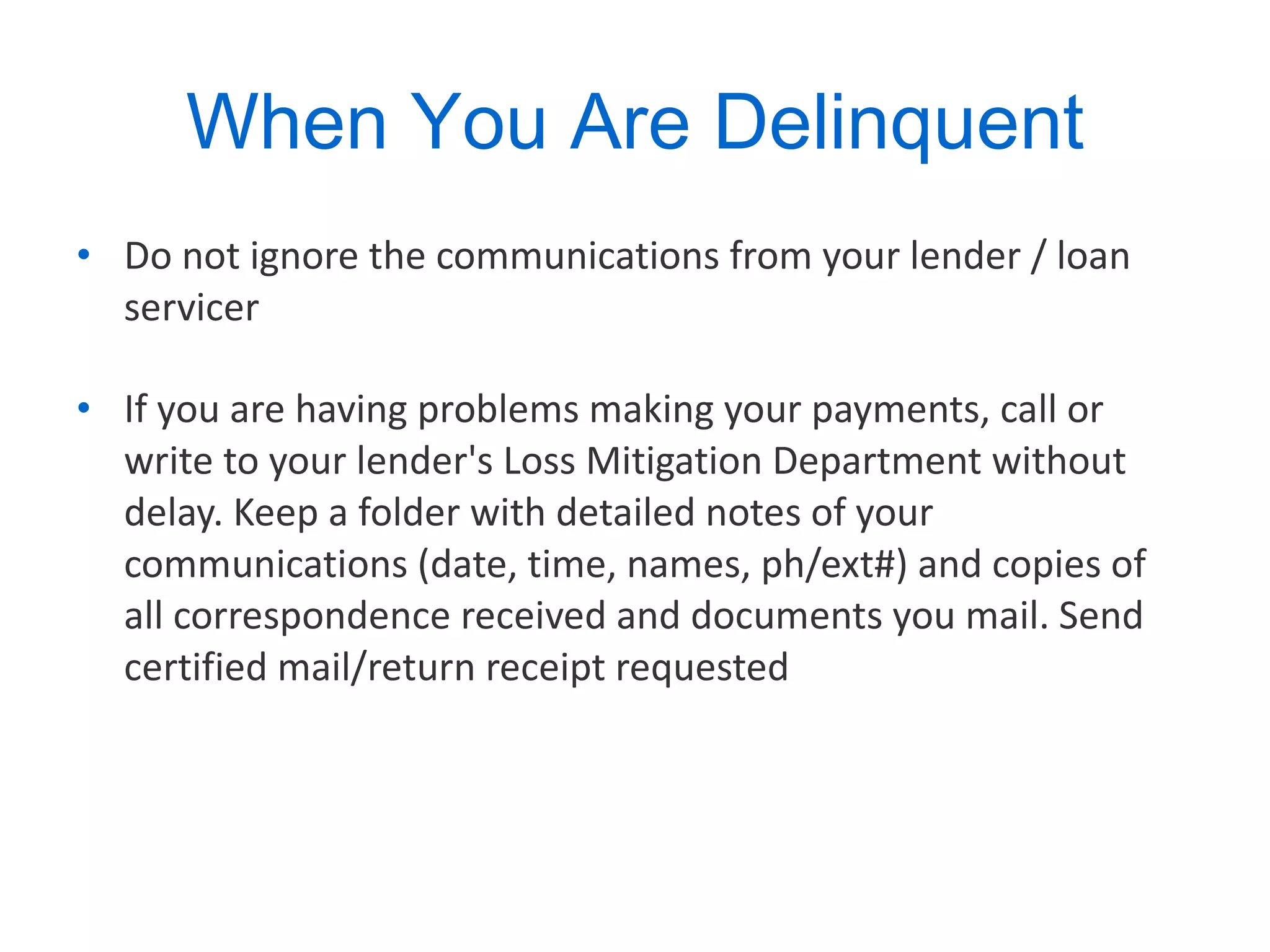 When You Are Delinquent Do not ignore the communications from your lender / loan servicer  If you are having problems making your payments, call or write to your lender's Loss Mitigation Department without delay. Keep a folder with detailed notes of your communications (date, time, names, ph/ext#) and copies of all correspondence received and documents you mail. Send certified mail/return receipt requested  