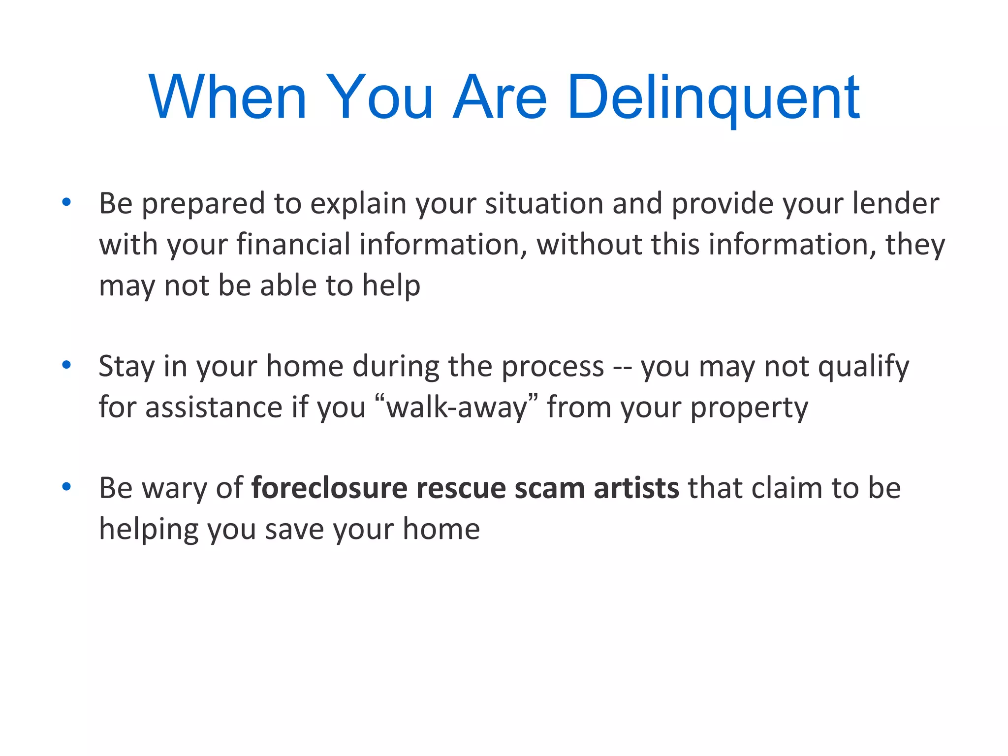 When You Are Delinquent Be prepared to explain your situation and provide your lender with your financial information, without this information, they may not be able to help Stay in your home during the process -- you may not qualify for assistance if you  “ walk-away ”  from your property  Be wary of  foreclosure rescue scam artists  that claim to be helping you save your home 
