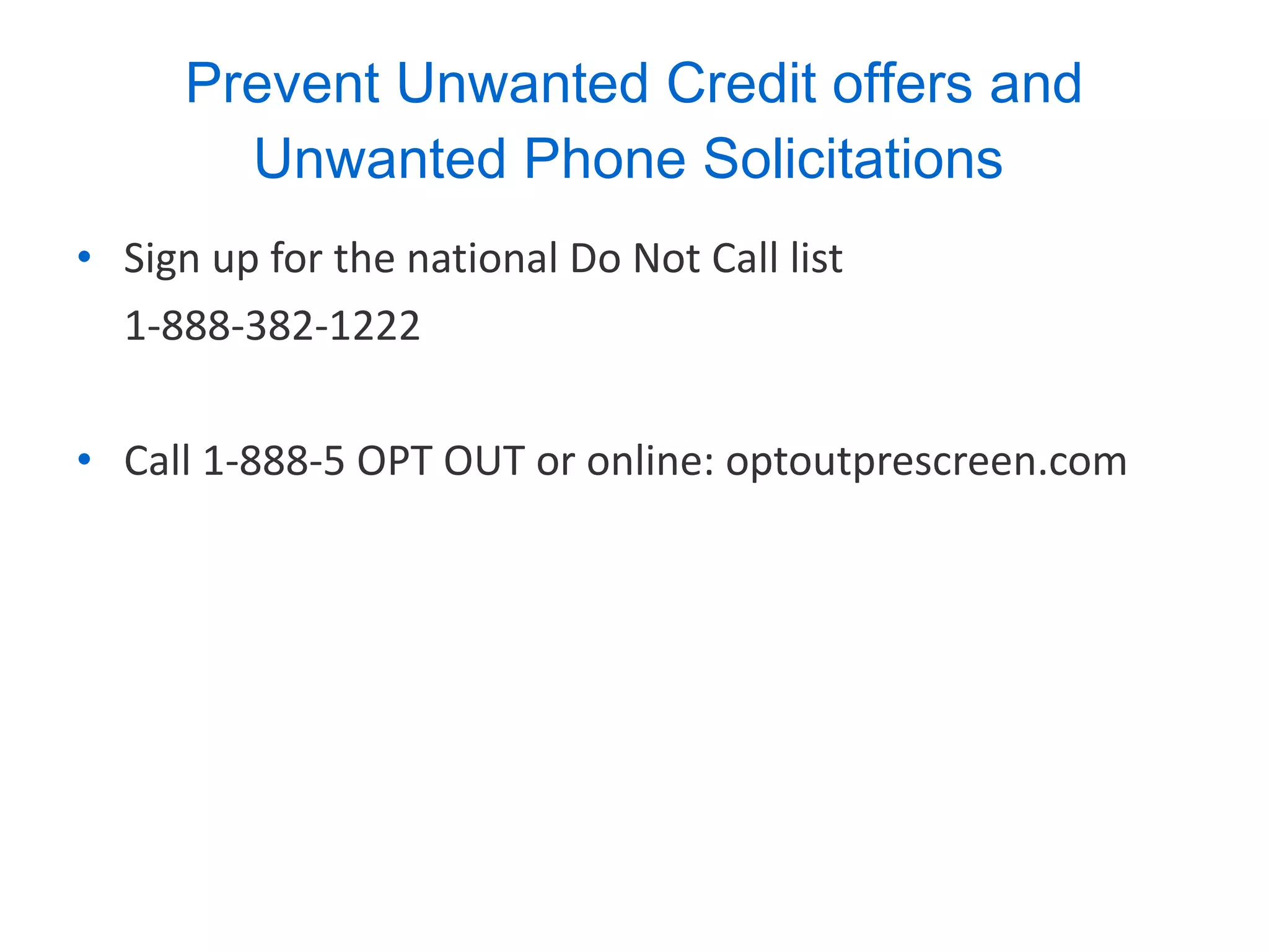Prevent Unwanted Credit offers and Unwanted Phone Solicitations   Sign up for the national Do Not Call list  1-888-382-1222 Call 1-888-5 OPT OUT or online: optoutprescreen.com 