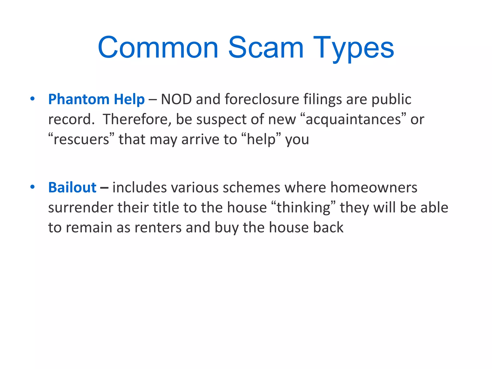 Common Scam Types Phantom Help   – NOD and foreclosure filings are public record.  Therefore, be suspect of new  “ acquaintances ”  or  “ rescuers ”  that may arrive to  “ help ”  you Bailout   –  includes various schemes where homeowners surrender their title to the house  “ thinking ”  they will be able to remain as renters and buy the house back 