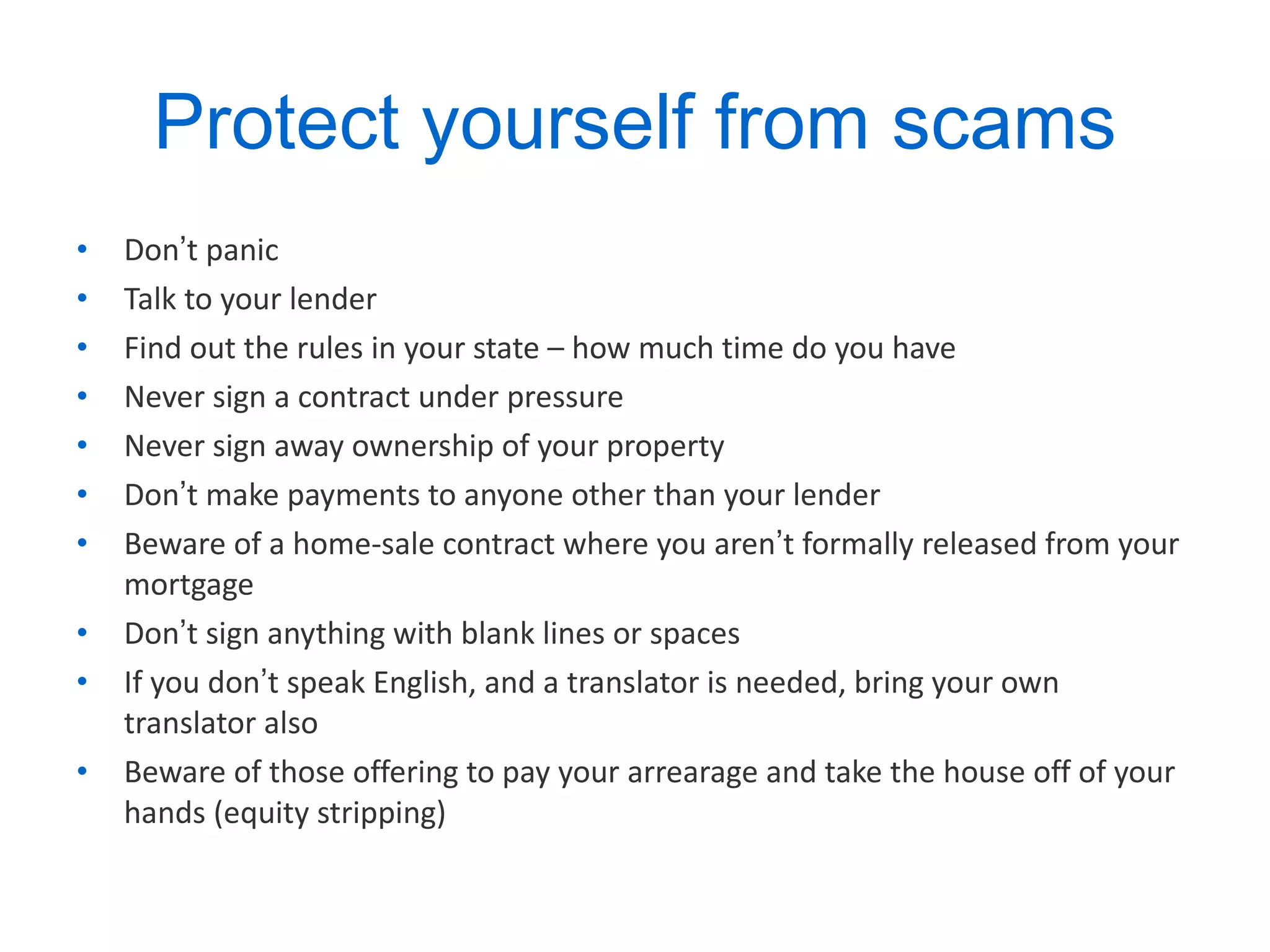 Protect yourself from scams Don ’ t panic Talk to your lender Find out the rules in your state – how much time do you have Never sign a contract under pressure Never sign away ownership of your property Don ’ t make payments to anyone other than your lender Beware of a home-sale contract where you aren ’ t formally released from your mortgage Don ’ t sign anything with blank lines or spaces If you don ’ t speak English, and a translator is needed, bring your own translator also Beware of those offering to pay your arrearage and take the house off of your hands (equity stripping) 