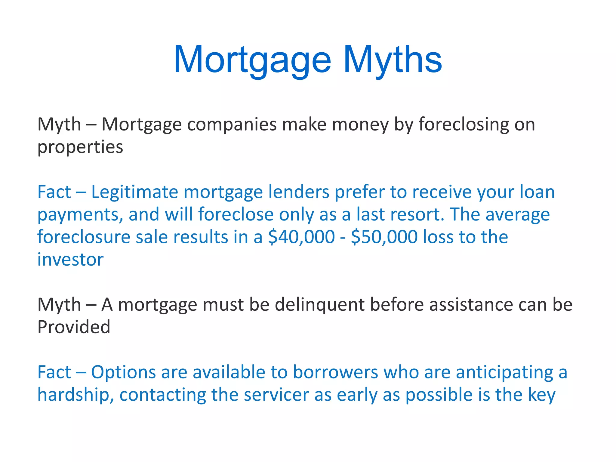 Mortgage Myths Myth – Mortgage companies make money by foreclosing on properties Fact – Legitimate mortgage lenders prefer to receive your loan payments, and will foreclose only as a last resort. The average foreclosure sale results in a $40,000 - $50,000 loss to the investor Myth – A mortgage must be delinquent before assistance can be Provided Fact – Options are available to borrowers who are anticipating a hardship, contacting the servicer as early as possible is the key 