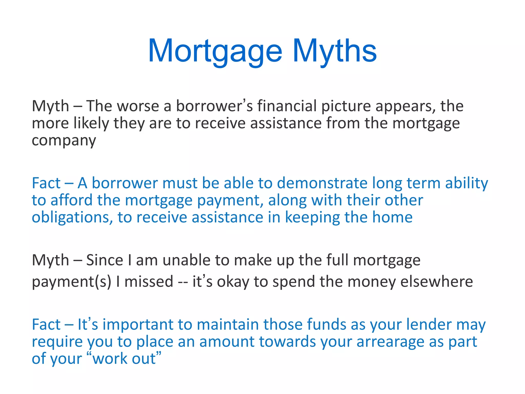 Mortgage Myths Myth – The worse a borrower ’ s financial picture appears, the more likely they are to receive assistance from the mortgage company Fact – A borrower must be able to demonstrate long term ability to afford the mortgage payment, along with their other obligations, to receive assistance in keeping the home Myth – Since I am unable to make up the full mortgage  payment(s) I missed -- it ’ s okay to spend the money elsewhere  Fact – It ’ s important to maintain those funds as your lender may require you to place an amount towards your arrearage as part of your  “ work out ”   