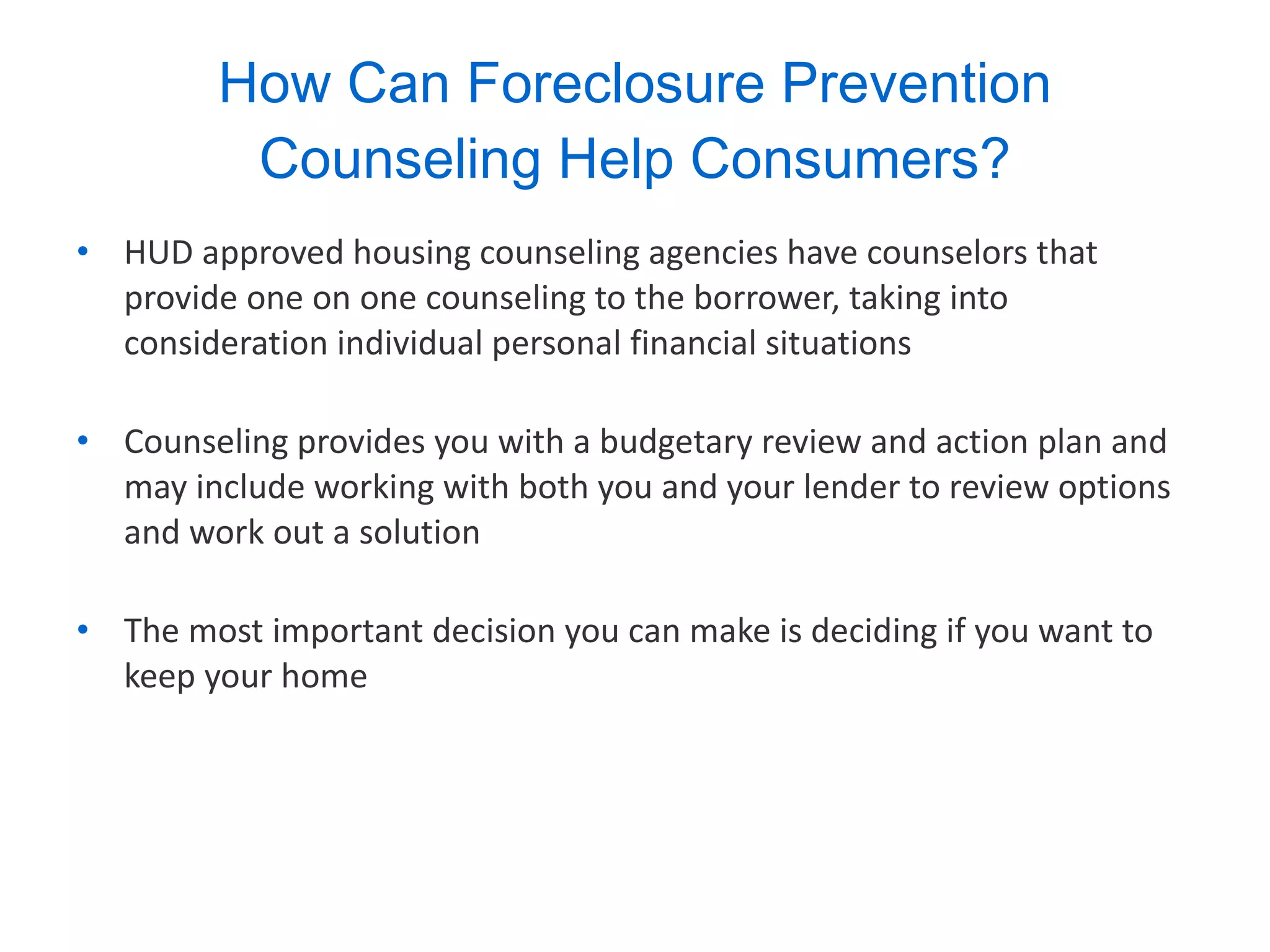 How Can Foreclosure Prevention Counseling Help Consumers? HUD approved housing counseling agencies have counselors that provide one on one counseling to the borrower, taking into consideration individual personal financial situations Counseling provides you with a budgetary review and action plan and may include working with both you and your lender to review options and work out a solution The most important decision you can make is deciding if you want to keep your home 