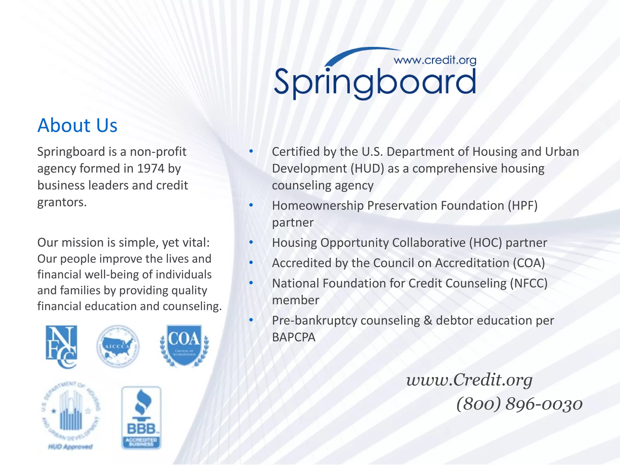 About Us Certified by the U.S. Department of Housing and Urban Development (HUD) as a comprehensive housing counseling agency  Homeownership Preservation Foundation (HPF) partner Housing Opportunity Collaborative (HOC) partner Accredited by the Council on Accreditation (COA) National Foundation for Credit Counseling (NFCC) member Pre-bankruptcy counseling & debtor education per BAPCPA  www.Credit.org  (800) 896-0030 Springboard is a non-profit agency formed in 1974 by business leaders and credit grantors.  Our mission is simple, yet vital:  Our people improve the lives and financial well-being of individuals and families by providing quality financial education and counseling. 