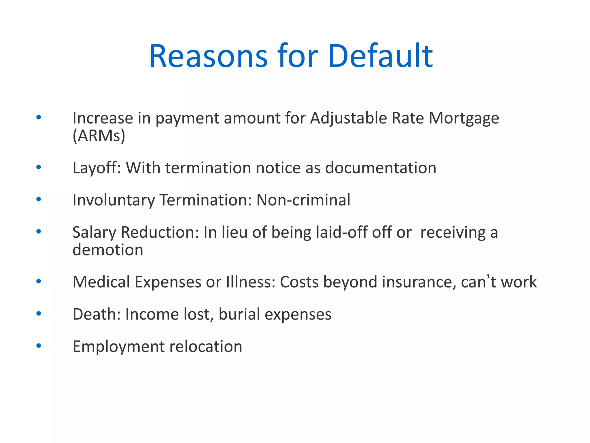 Reasons for Default  Increase in payment amount for Adjustable Rate Mortgage (ARMs) Layoff: With termination notice as documentation Involuntary Termination: Non-criminal Salary Reduction: In lieu of being laid-off off or  receiving a demotion Medical Expenses or Illness: Costs beyond insurance, can ’ t work Death: Income lost, burial expenses  Employment relocation 