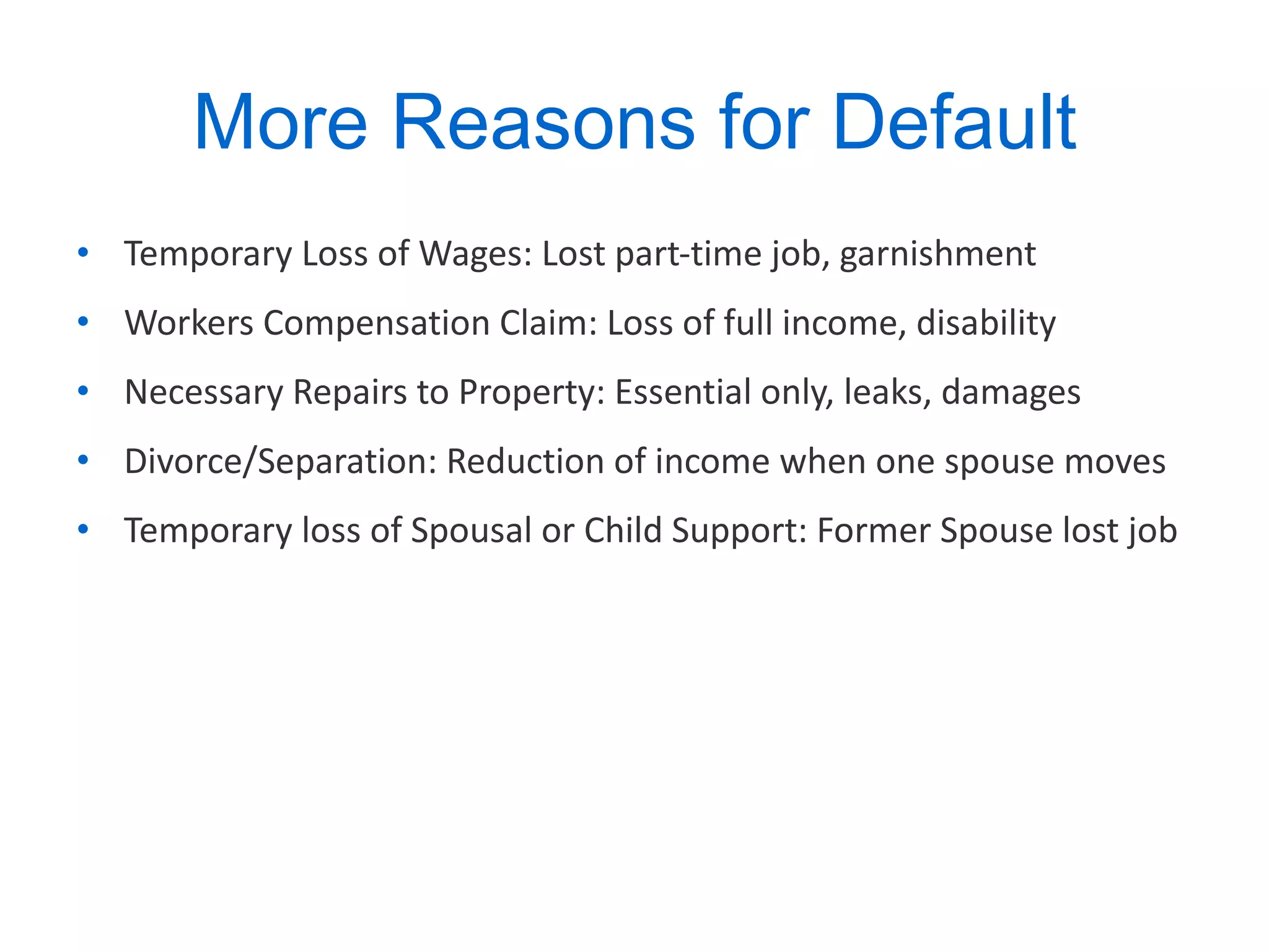 More Reasons for Default Temporary Loss of Wages: Lost part-time job, garnishment Workers Compensation Claim: Loss of full income, disability Necessary Repairs to Property: Essential only, leaks, damages Divorce/Separation: Reduction of income when one spouse moves Temporary loss of Spousal or Child Support: Former Spouse lost job 