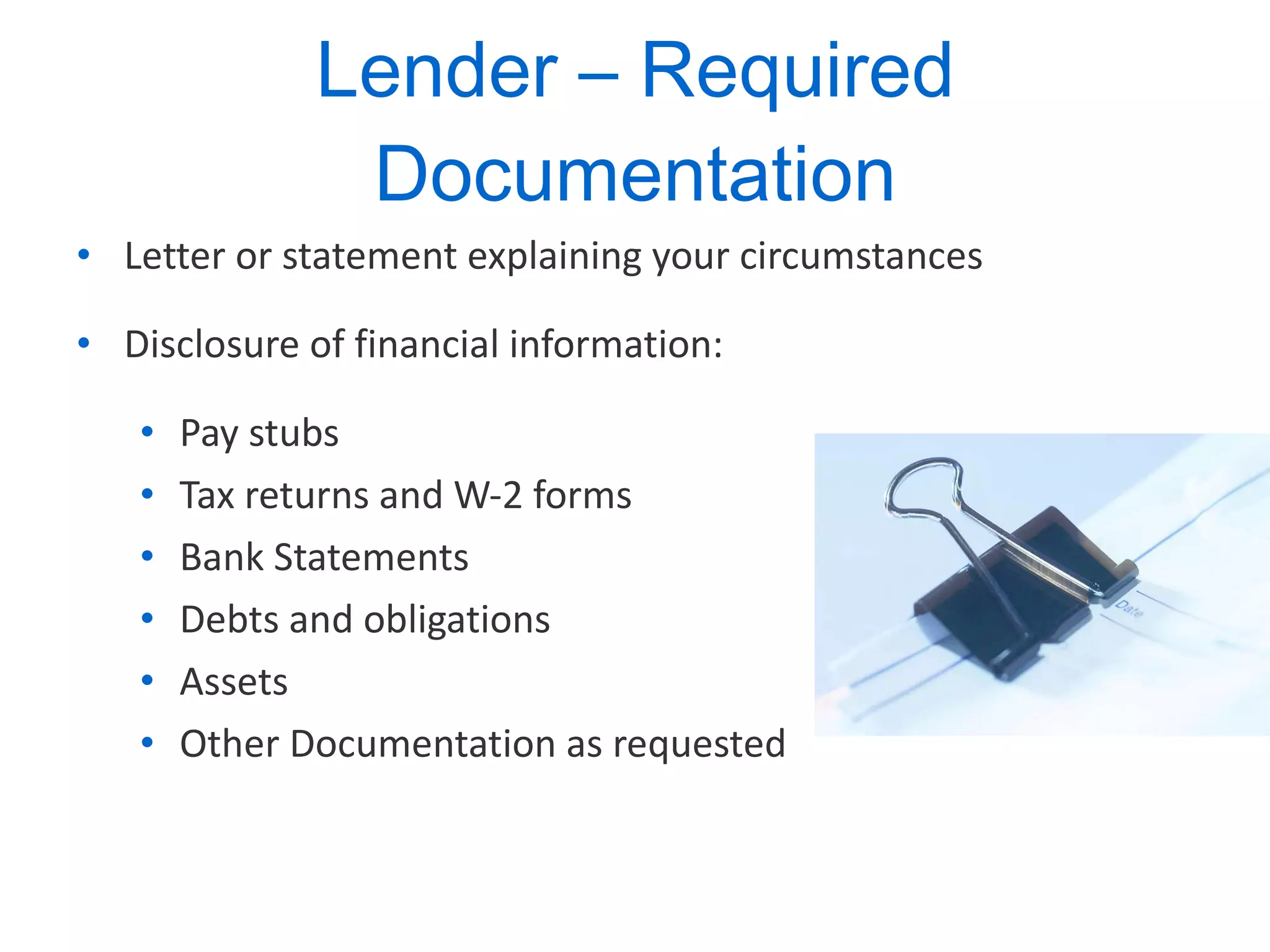 Lender – Required Documentation Letter or statement explaining your circumstances  Disclosure of financial information: Pay stubs Tax returns and W-2 forms Bank Statements Debts and obligations Assets Other Documentation as requested 