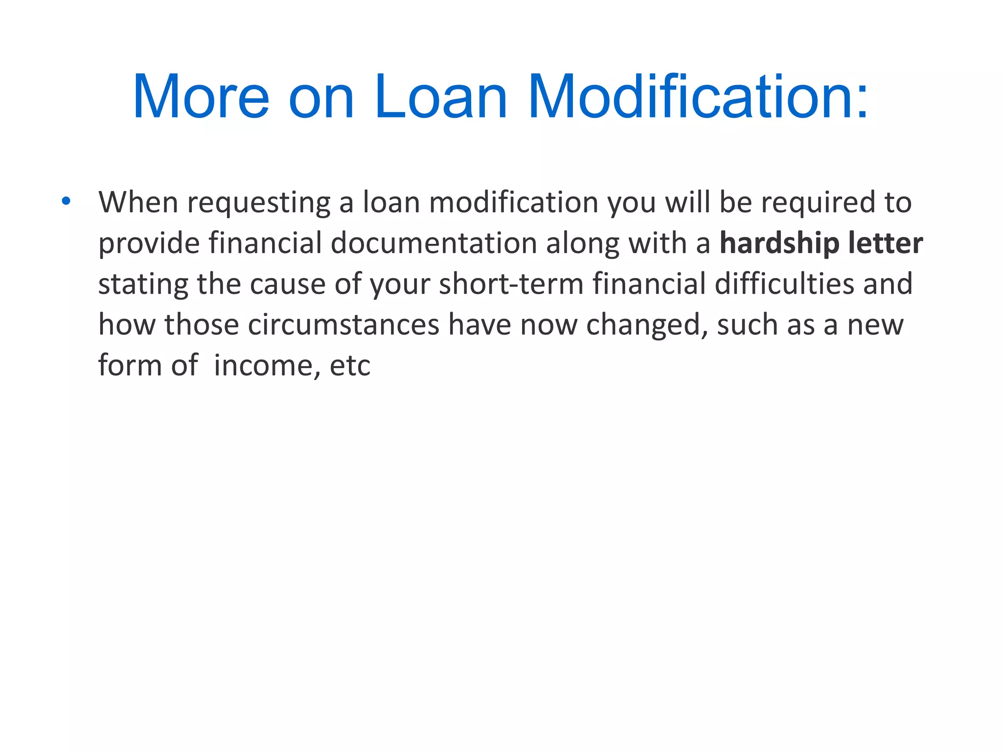 More on Loan Modification: When requesting a loan modification you will be required to provide financial documentation along with a  hardship letter  stating the cause of your short-term financial difficulties and how those circumstances have now changed, such as a new form of  income, etc  