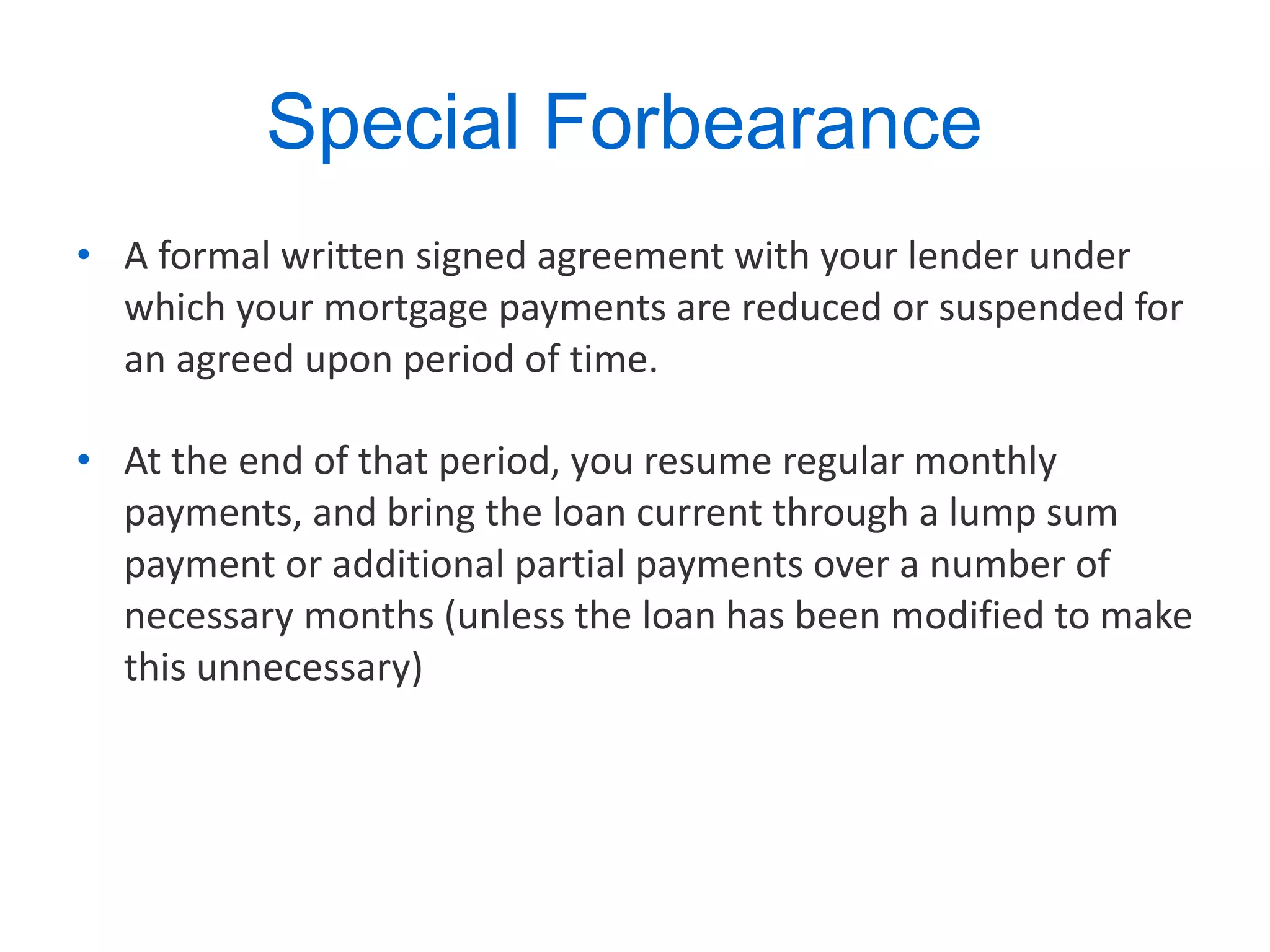 Special Forbearance  A formal written signed agreement with your lender under which your mortgage payments are reduced or suspended for an agreed upon period of time.  At the end of that period, you resume regular monthly payments, and bring the loan current through a lump sum payment or additional partial payments over a number of necessary months (unless the loan has been modified to make this unnecessary) 