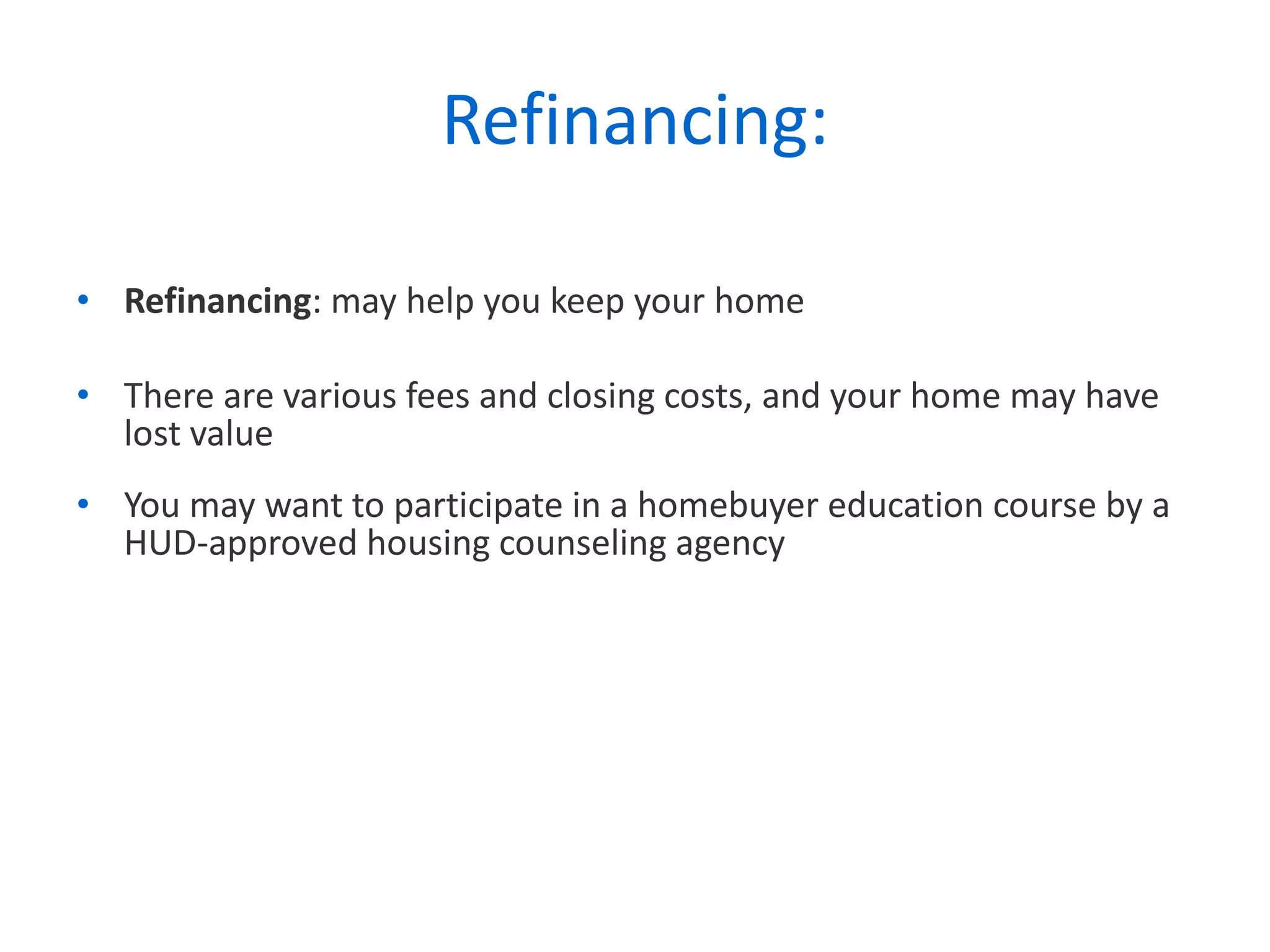 Refinancing: Refinancing : may help you keep your home  There are various fees and closing costs, and your home may have lost value You may want to participate in a homebuyer education course by a HUD-approved housing counseling agency 