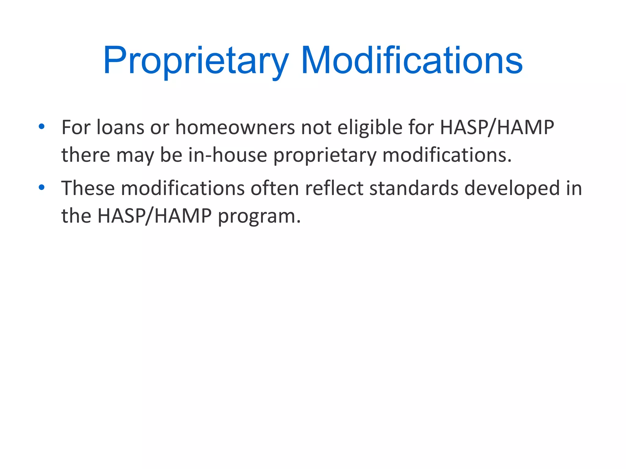 Proprietary Modifications For loans or homeowners not eligible for HASP/HAMP there may be in-house proprietary modifications. These modifications often reflect standards developed in the HASP/HAMP program. 