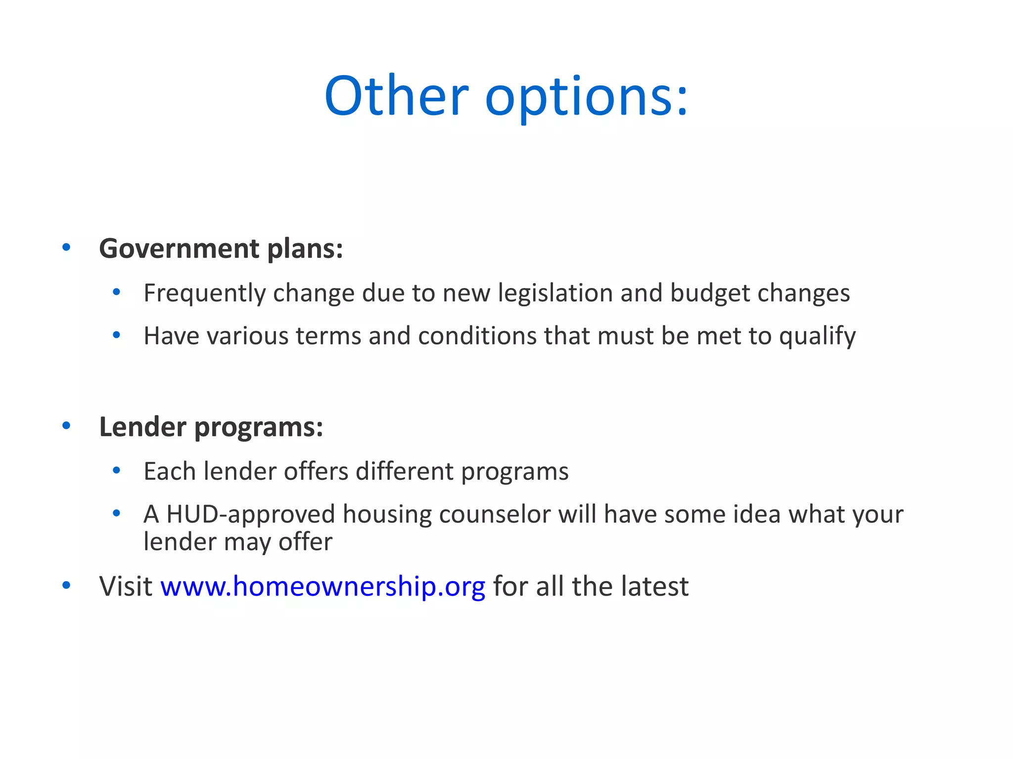 Other options: Government plans: Frequently change due to new legislation and budget changes Have various terms and conditions that must be met to qualify Lender programs: Each lender offers different programs A HUD-approved housing counselor will have some idea what your lender may offer Visit  www.homeownership.org  for all the latest 