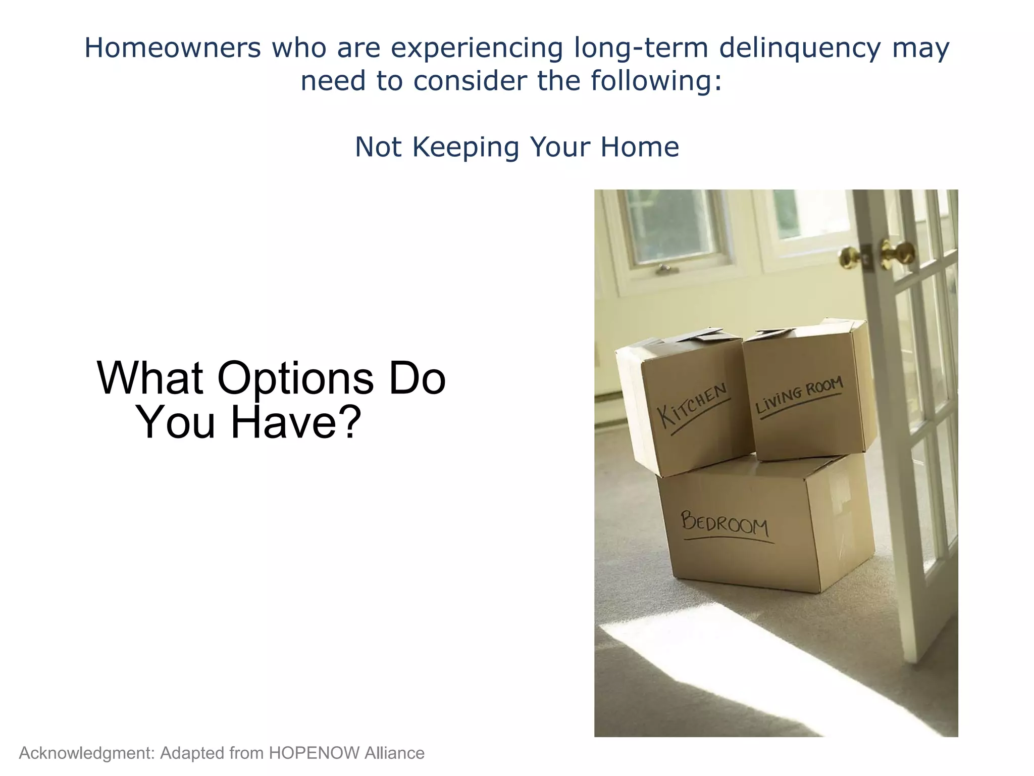 Homeowners who are experiencing long-term delinquency may need to consider the following:  Not Keeping Your Home What Options Do You Have? Acknowledgment: Adapted from HOPENOW Alliance 